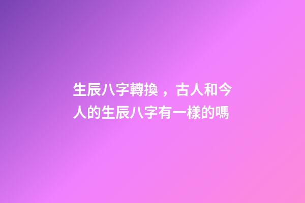 生辰八字轉換，古人和今人的生辰八字有一樣的嗎-第1張-觀點-玄機派